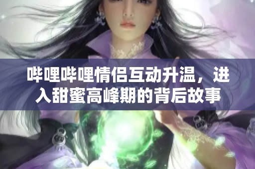 哔哩哔哩情侣互动升温，进入甜蜜高峰期的背后故事