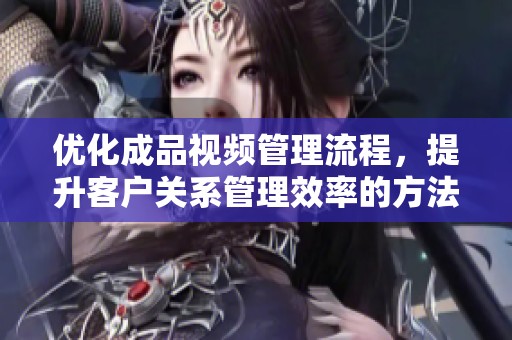 优化成品视频管理流程，提升客户关系管理效率的方法与技巧