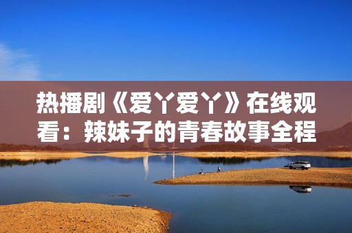 热播剧《爱丫爱丫》在线观看：辣妹子的青春故事全程回顾