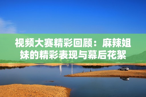 视频大赛精彩回顾：麻辣姐妹的精彩表现与幕后花絮