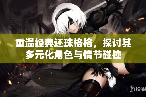 重温经典还珠格格，探讨其多元化角色与情节碰撞