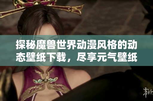 探秘魔兽世界动漫风格的动态壁纸下载，尽享元气壁纸带来的精彩体验