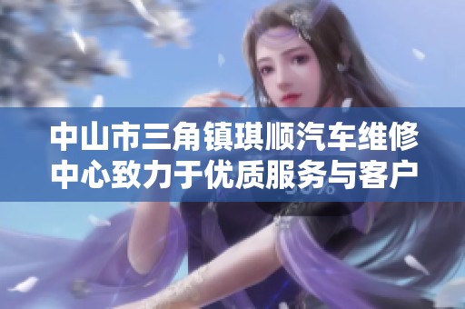 中山市三角镇琪顺汽车维修中心致力于优质服务与客户满意度提升