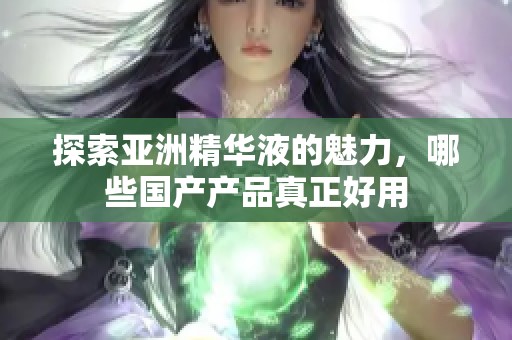 探索亚洲精华液的魅力，哪些国产产品真正好用