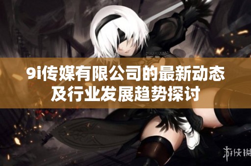 9i传媒有限公司的最新动态及行业发展趋势探讨