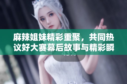 麻辣姐妹精彩重聚，共同热议好大赛幕后故事与精彩瞬间