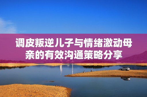 调皮叛逆儿子与情绪激动母亲的有效沟通策略分享