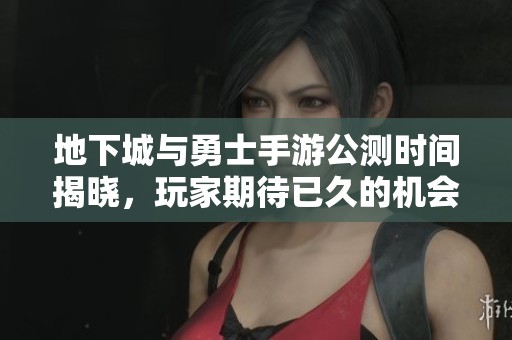 地下城与勇士手游公测时间揭晓，玩家期待已久的机会来了！