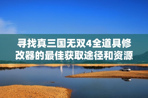 寻找真三国无双4全道具修改器的最佳获取途径和资源分享