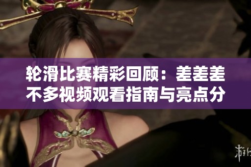 轮滑比赛精彩回顾：差差差不多视频观看指南与亮点分析