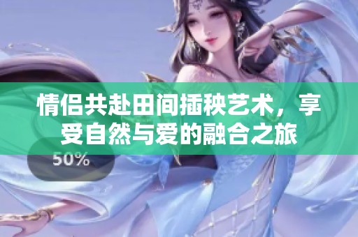 情侣共赴田间插秧艺术，享受自然与爱的融合之旅