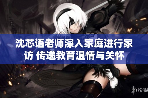 沈芯语老师深入家庭进行家访 传递教育温情与关怀