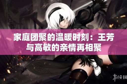 家庭团聚的温暖时刻：王芳与高敏的亲情再相聚