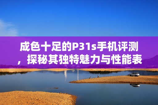成色十足的P31s手机评测，探秘其独特魅力与性能表现