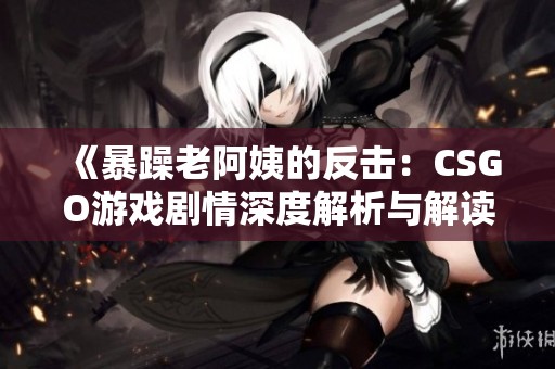 《暴躁老阿姨的反击：CSGO游戏剧情深度解析与解读》