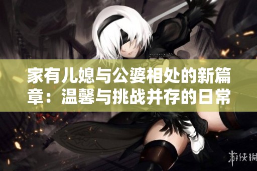 家有儿媳与公婆相处的新篇章：温馨与挑战并存的日常故事