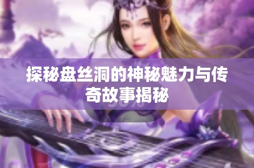 探秘盘丝洞的神秘魅力与传奇故事揭秘