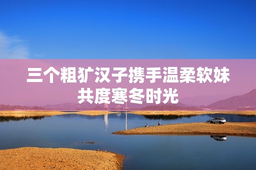 三个粗犷汉子携手温柔软妹共度寒冬时光