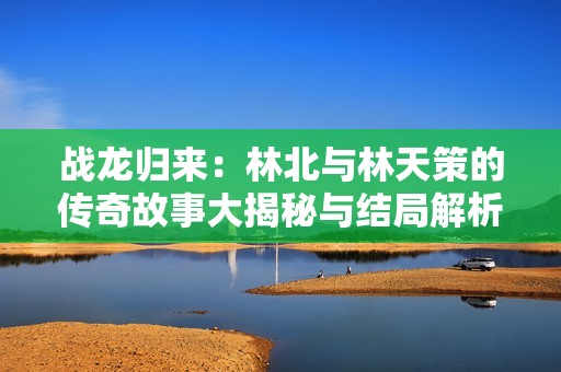 战龙归来：林北与林天策的传奇故事大揭秘与结局解析