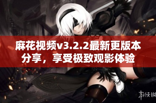 麻花视频v3.2.2最新更版本分享，享受极致观影体验