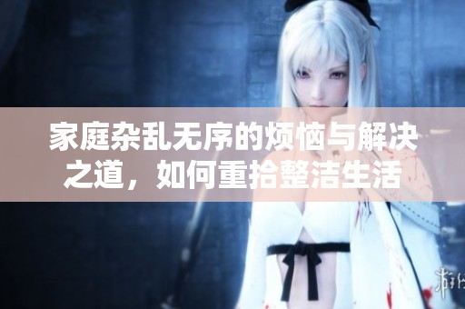 家庭杂乱无序的烦恼与解决之道，如何重拾整洁生活