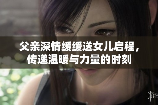 父亲深情缓缓送女儿启程，传递温暖与力量的时刻