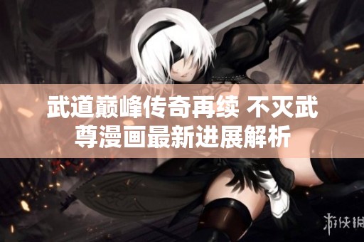 武道巅峰传奇再续 不灭武尊漫画最新进展解析
