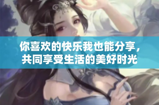 你喜欢的快乐我也能分享，共同享受生活的美好时光