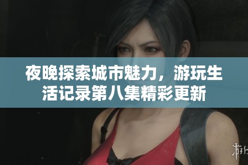 夜晚探索城市魅力，游玩生活记录第八集精彩更新