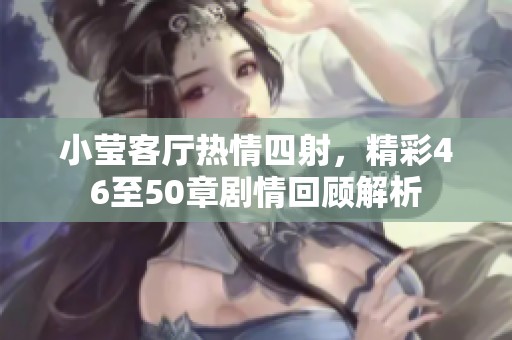 小莹客厅热情四射，精彩46至50章剧情回顾解析