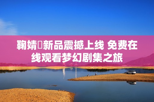 鞠婧祎新品震撼上线 免费在线观看梦幻剧集之旅