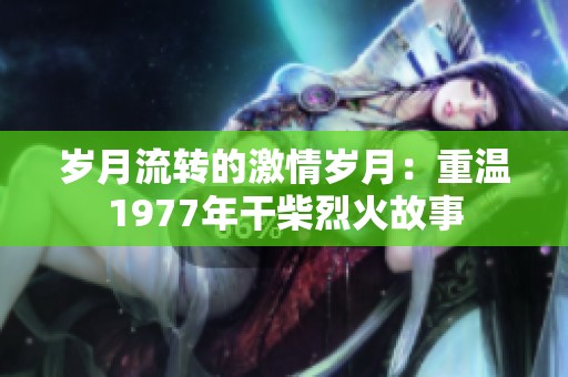 岁月流转的激情岁月：重温1977年干柴烈火故事