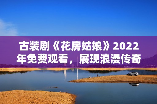 古装剧《花房姑娘》2022年免费观看，展现浪漫传奇故事
