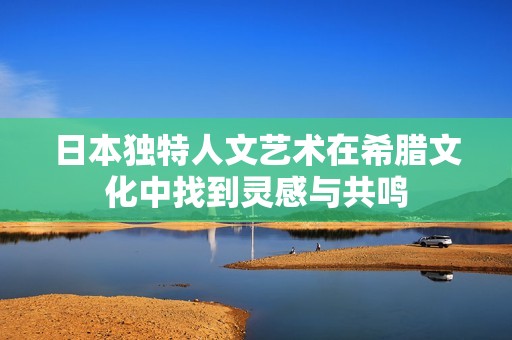 日本独特人文艺术在希腊文化中找到灵感与共鸣