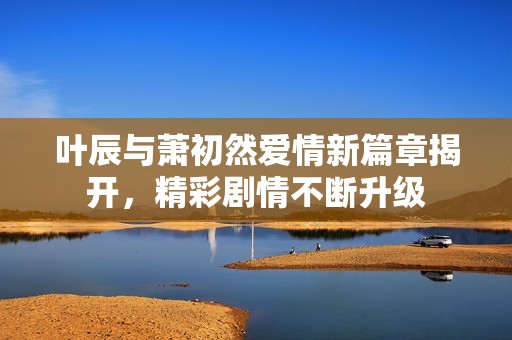 叶辰与萧初然爱情新篇章揭开，精彩剧情不断升级