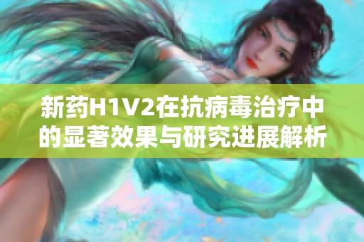新药H1V2在抗病毒治疗中的显著效果与研究进展解析