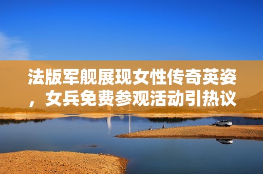法版军舰展现女性传奇英姿，女兵免费参观活动引热议