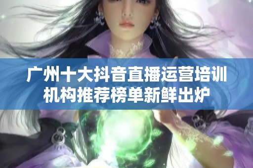 广州十大抖音直播运营培训机构推荐榜单新鲜出炉