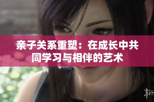 亲子关系重塑：在成长中共同学习与相伴的艺术