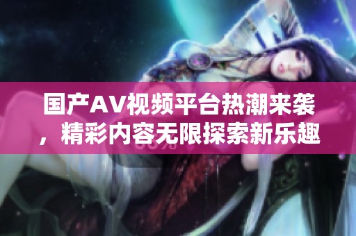国产AV视频平台热潮来袭，精彩内容无限探索新乐趣