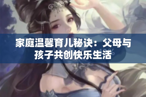 家庭温馨育儿秘诀：父母与孩子共创快乐生活