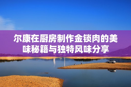 尔康在厨房制作金锁肉的美味秘籍与独特风味分享