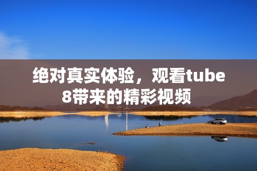 绝对真实体验，观看tube8带来的精彩视频 