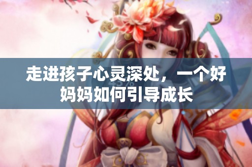 走进孩子心灵深处，一个好妈妈如何引导成长
