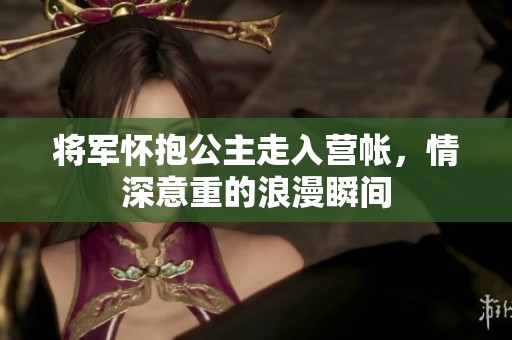 将军怀抱公主走入营帐，情深意重的浪漫瞬间