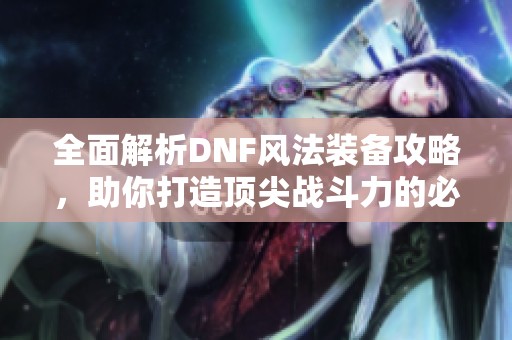 全面解析DNF风法装备攻略，助你打造顶尖战斗力的必备利器
