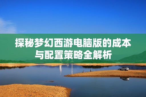 探秘梦幻西游电脑版的成本与配置策略全解析