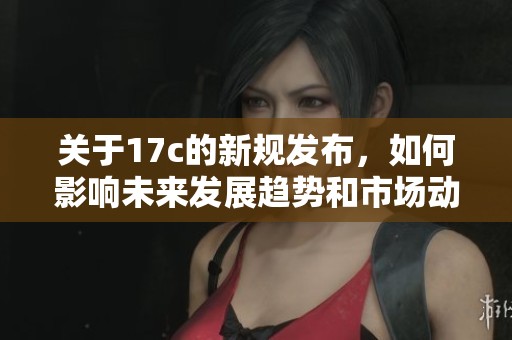 关于17c的新规发布，如何影响未来发展趋势和市场动态