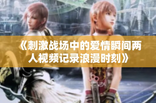 《刺激战场中的爱情瞬间两人视频记录浪漫时刻》