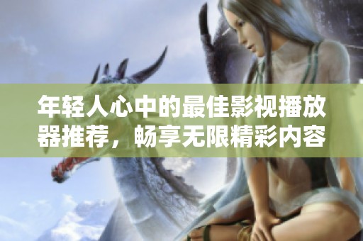 年轻人心中的最佳影视播放器推荐，畅享无限精彩内容